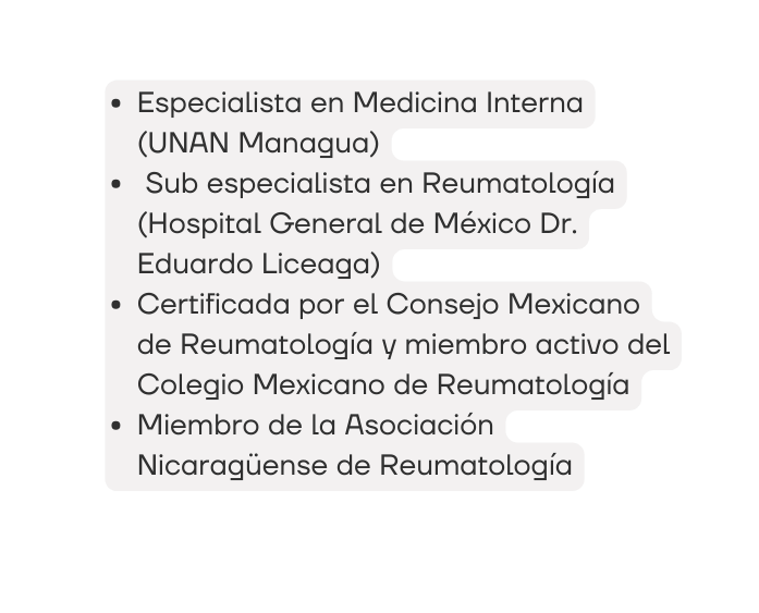 Especialista en Medicina Interna UNAN Managua Sub especialista en Reumatología Hospital General de México Dr Eduardo Liceaga Certificada por el Consejo Mexicano de Reumatología y miembro activo del Colegio Mexicano de Reumatología Miembro de la Asociación Nicaragüense de Reumatología