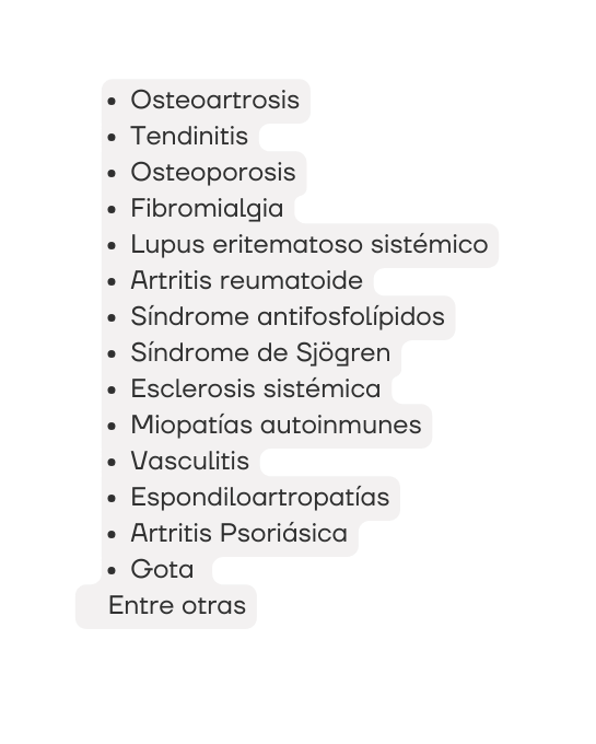 Osteoartrosis Tendinitis Osteoporosis Fibromialgia Lupus eritematoso sistémico Artritis reumatoide Síndrome antifosfolípidos Síndrome de Sjögren Esclerosis sistémica Miopatías autoinmunes Vasculitis Espondiloartropatías Artritis Psoriásica Gota Entre otras